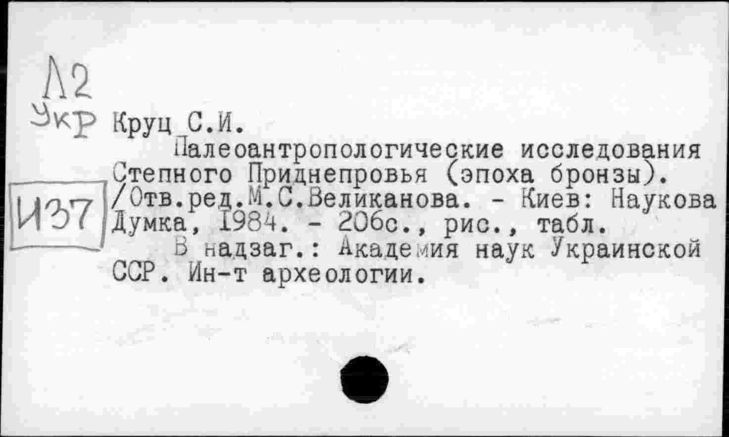 ﻿h2
Круц С.И.
Палеоантропологические исследования
______Степного Приднепровья (эпоха бронзы).
I j/nr-7 /Отв.ред.М.С.Великанова. - Киев: Наукова ИО/ Думка, 1984. - 2О6с., рис., табл.
------’ В надзаг.: Академия наук Украинской ССР. Ин-т археологии.